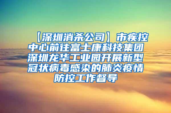 【深圳消杀公司】市疾控中心前往富士康科技集团深圳龙华工业园开展新型冠状病毒感染的肺炎疫情防控工作督导