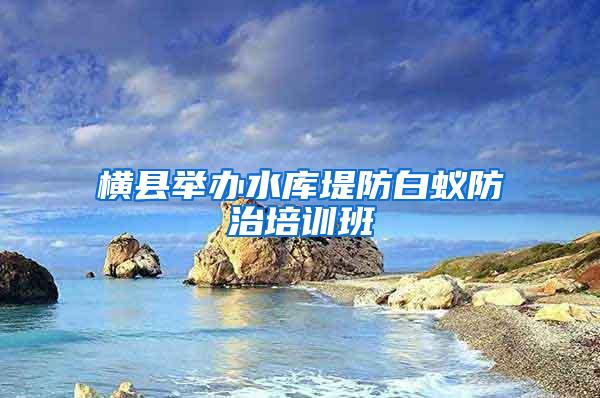 横县举办水库堤防白蚁防治培训班